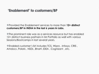 Provided the Enablement services to more than  12+ distinct customers/BP in INDIA in the last 6 years in Labs.  The prominent role was as a services resource but has enabled 12+ distinct business partners in IM Portfolio as well with various Sessions/Bootcamps in last several years.  Enabled customer’s list includes TCS, Wipro , Infosys, CRIS , Amdocs ,Polaris , NSDL ,Bharti ,IDEA , Cognizant , etc. 