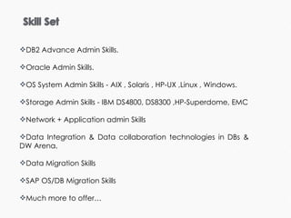 DB2 Advance Admin Skills.   Oracle Admin Skills.  OS System Admin Skills - AIX , Solaris , HP-UX ,Linux , Windows. Storage Admin Skills - IBM DS4800, DS8300 ,HP-Superdome, EMC Network + Application admin Skills Data Integration & Data collaboration technologies in DBs & DW Arena. Data Migration Skills SAP OS/DB Migration Skills Much more to offer… 