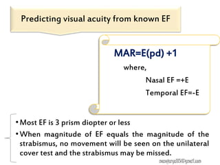 •Most EF is 3 prism diopter or less
•When magnitude of EF equals the magnitude of the
strabismus, no movement will be seen on the unilateral
cover test and the strabismus may be missed.
Predicting visual acuity from known EF
MAR=E(pd) +1
where,
Nasal EF =+E
Temporal EF=-E
manojaryal85@gmail.com
 