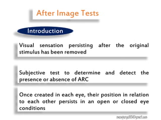 Visual sensation persisting after the original
stimulus has been removed
Once created in each eye, their position in relation
to each other persists in an open or closed eye
conditions
Subjective test to determine and detect the
presence or absence of ARC
After Image Tests
manojaryal85@gmail.com
Introduction
 