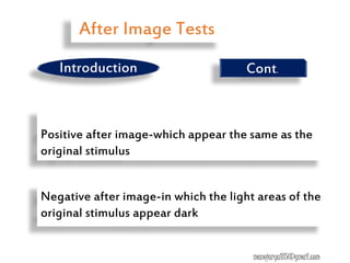 Positive after image-which appear the same as the
original stimulus
Negative after image-in which the light areas of the
original stimulus appear dark
manojaryal85@gmail.com
Introduction Cont.
After Image Tests
 