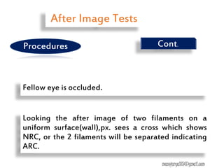 Looking the after image of two filaments on a
uniform surface(wall),px. sees a cross which shows
NRC, or the 2 filaments will be separated indicating
ARC.
Fellow eye is occluded.
Cont.
After Image Tests
Procedures
manojaryal85@gmail.com
 