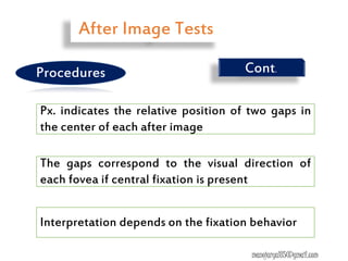 Px. indicates the relative position of two gaps in
the center of each after image
The gaps correspond to the visual direction of
each fovea if central fixation is present
Interpretation depends on the fixation behavior
Cont.
After Image Tests
Procedures
manojaryal85@gmail.com
 