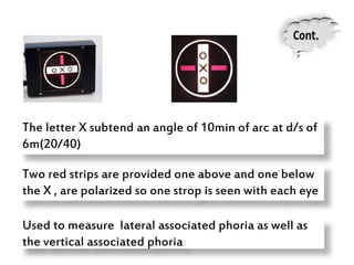 Two red strips are provided one above and one below
the X , are polarized so one strop is seen with each eye
Used to measure lateral associated phoria as well as
the vertical associated phoria
The letter X subtend an angle of 10min of arc at d/s of
6m(20/40)
 