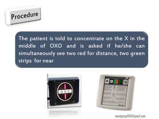 The patient is told to concentrate on the X in the
middle of OXO and is asked if he/she can
simultaneously see two red for distance, two green
strips for near
manojaryal85@gmail.com
 