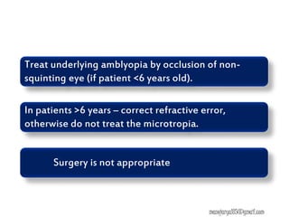 Treat underlying amblyopia by occlusion of non-
squinting eye (if patient <6 years old).
In patients >6 years – correct refractive error,
otherwise do not treat the microtropia.
Surgery is not appropriate
manojaryal85@gmail.com
 