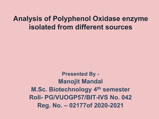 Analysis of Polyphenol Oxidase enzyme
isolated from different sources
Presented By -
Manojit Mandal
M.Sc. Biotechnology 4th semester
Roll- PG/VUOGP57/BIT-IVS No. 042
Reg. No. – 02177of 2020-2021
 
