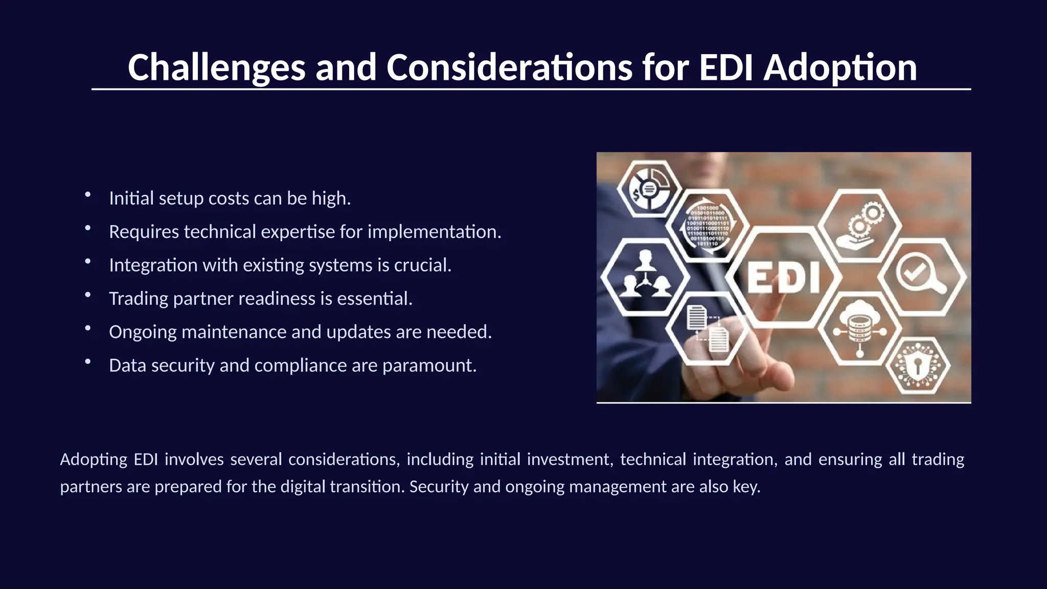 Challenges and Considerations for EDI Adoption
• Initial setup costs can be high.
• Requires technical expertise for implementation.
• Integration with existing systems is crucial.
• Trading partner readiness is essential.
• Ongoing maintenance and updates are needed.
• Data security and compliance are paramount.
Adopting EDI involves several considerations, including initial investment, technical integration, and ensuring all trading
partners are prepared for the digital transition. Security and ongoing management are also key.
 