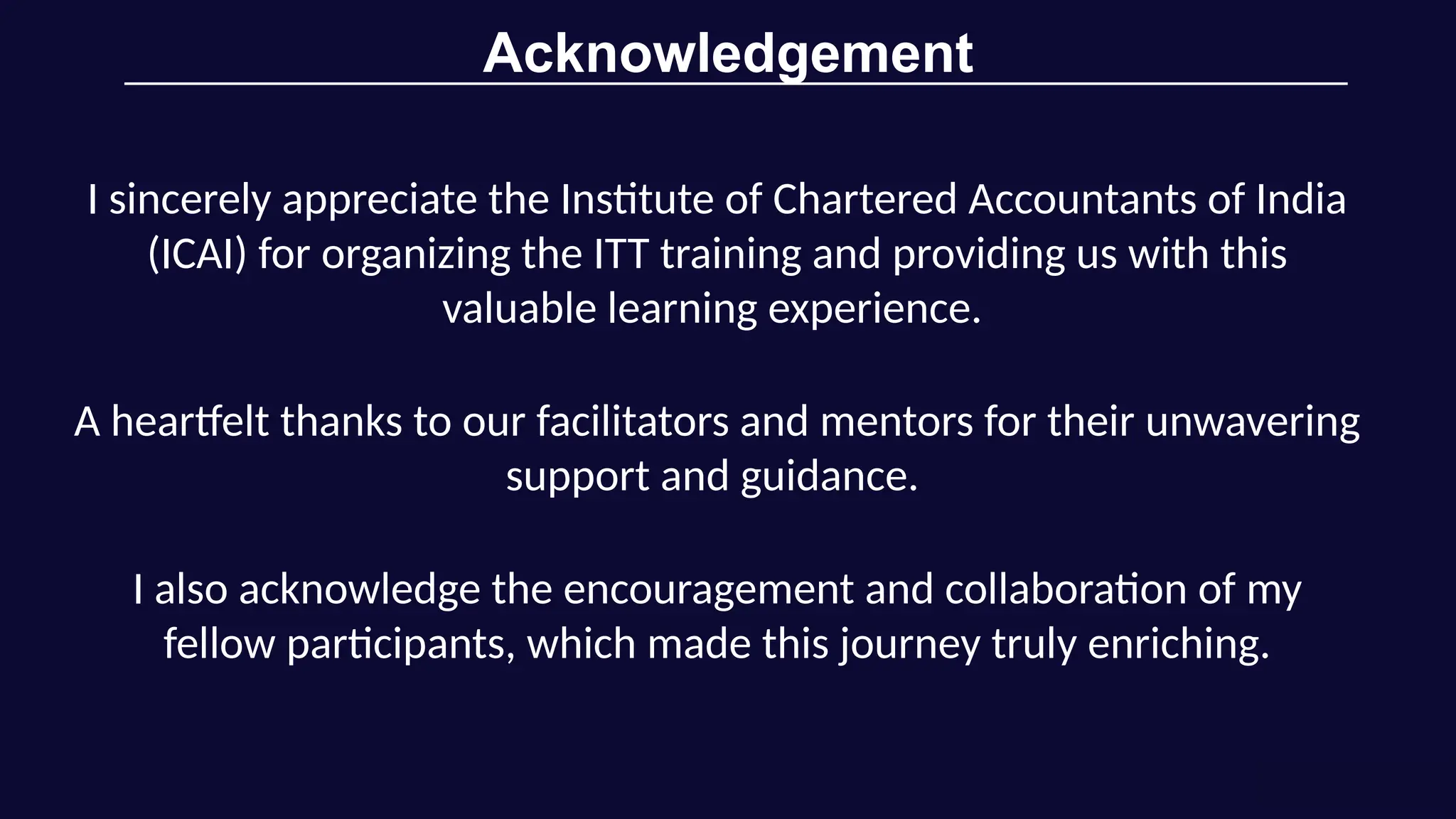 Acknowledgement
I sincerely appreciate the Institute of Chartered Accountants of India
(ICAI) for organizing the ITT training and providing us with this
valuable learning experience.
A heartfelt thanks to our facilitators and mentors for their unwavering
support and guidance.
I also acknowledge the encouragement and collaboration of my
fellow participants, which made this journey truly enriching.
 