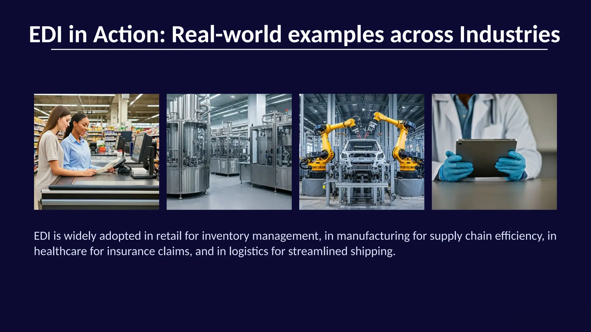 EDI in Action: Real-world examples across Industries
EDI is widely adopted in retail for inventory management, in manufacturing for supply chain efficiency, in
healthcare for insurance claims, and in logistics for streamlined shipping.
 