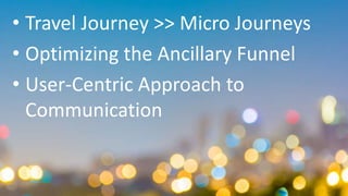 • Travel Journey >> Micro Journeys
• Optimizing the Ancillary Funnel
• User-Centric Approach to
Communication
 