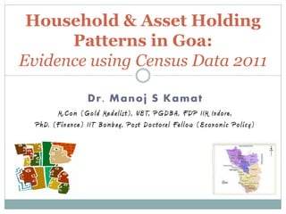 Household & Asset Holding
      Patterns in Goa:
Evidence using Census Data 2011

                          Dr. Manoj S Kamat
           M . Com ( G o l d M e d al i s t ) , N E T, P G D B A , F D P I I M I n d o re ,
  P h D. ( F i n a n ce ) I I T B om b a y , P o s t D o c t o ral Fel l ow ( E con om i c P o l i c y )
 
