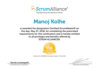 Manoj Kolhe
is awarded the designation Certified ScrumMaster® on
this day, May 27, 2018, for completing the prescribed
requirements for this certification and is hereby entitled
to all privileges and benefits offered by
SCRUM ALLIANCE®.
Certificant ID: 000789195 Certification Expires: 27 May 2020
Nanda Lankalapalli
Certified Scrum Trainer® Chairman of the Board
 