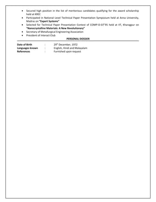 •   Secured high position in the list of meritorious candidates qualifying for the award scholarship
       held at KREC
   •   Participated in National Level Technical Paper Presentation Symposium held at Anna University,
       Madras on “Expert Systems”
   •   Selected for Technical Paper Presentation Contest of COMP-O-SIT’95 held at IIT, Kharagpur on
       “Nanocrystalline Materials: A New Revolutionary”
   •   Secretary of Metallurgical Engineering Association
   •   President of Interact Club
                                          PERSONAL DOSSIER

Date of Birth         :       29th December, 1972
Languages known       :       English, Hindi and Malayalam
References            :       Furnished upon request
 