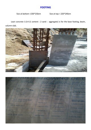 FOOTING 
Size at bottom =230*250cm Size at top = 220*240cm 
Lean concrete 1:2:4 (1 cement : 2 sand : aggregate) is for the base footing, beam, 
column slab. 
 