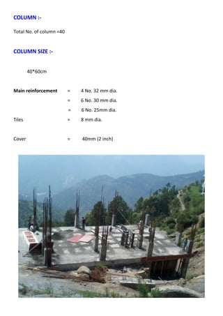 COLUMN :- 
Total No. of column =40 
COLUMN SIZE :- 
40*60cm 
Main reinforcement = 4 No. 32 mm dia. 
= 6 No. 30 mm dia. 
= 6 No. 25mm dia. 
Tiles = 8 mm dia. 
Cover = 40mm (2 inch) 
 