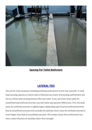 Spacing For Toilet-Bathroom 
LATERAL TIES 
Ties are for many purposes including providing confinement to the core concrete. In axial 
load carrying capacity of column also it influences by means of providing confinement and 
not as a direct load carrying element like main steel. If you see stress-strain plots for 
unconfined and confined concrete, you will notice two peculiar differences. First, the peak 
stress for confined concrete is slightly higher (depending upon level of confinement) than 
that of unconfined concrete and secondly the ultimate strain value for confined concrete is 
much higher than that of unconfined concrete. This simply means that confinement has 
more useful influence on ductility rather than strength 
 