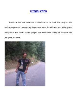 INTRODUCTION 
Road are the vital means of communication on land. The progress and 
entire progress of the country dependent upon the efficient and wide spread 
network of the roads. In this project we have done survey of the road and 
designed the road. 
 