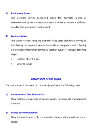2) Preliminary Survey 
The accurate survey conducted along the desirable routes as 
recommended by reconnaissance survey in order to obtain a sufficient 
data for final location survey is termed 
3) Location Survey 
The survey carried along the finalized route after preliminary survey by 
transferring the proposed central line to the actual ground and collecting 
other related information termed as location survey. It includes following 
stages: 
· Location of central line 
· Detailed survey 
IMPORTANCE OF THE ROADS 
The importance of the roads can be easily judged from the following parts: 
1) Conveyance of Men & Material:- 
They facilitate conveyance of people, goods, raw material, manufactured 
items etc. 
2) Source of communication: 
They act as only source of communication in high altitude and mountains 
region. 
 