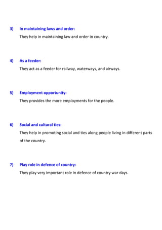 3) In maintaining laws and order: 
They help in maintaining law and order in country. 
4) As a feeder: 
They act as a feeder for railway, waterways, and airways. 
5) Employment opportunity: 
They provides the more employments for the people. 
6) Social and cultural ties: 
They help in promoting social and ties along people living in different parts 
of the country. 
7) Play role in defence of country: 
They play very important role in defence of country war days. 
 