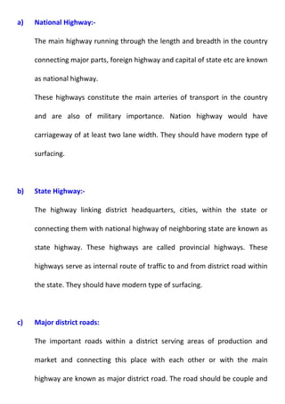 a) National Highway:- 
The main highway running through the length and breadth in the country 
connecting major parts, foreign highway and capital of state etc are known 
as national highway. 
These highways constitute the main arteries of transport in the country 
and are also of military importance. Nation highway would have 
carriageway of at least two lane width. They should have modern type of 
surfacing. 
b) State Highway:- 
The highway linking district headquarters, cities, within the state or 
connecting them with national highway of neighboring state are known as 
state highway. These highways are called provincial highways. These 
highways serve as internal route of traffic to and from district road within 
the state. They should have modern type of surfacing. 
c) Major district roads: 
The important roads within a district serving areas of production and 
market and connecting this place with each other or with the main 
highway are known as major district road. The road should be couple and 
 