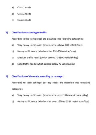 a) Class 1 roads 
b) Class 2 roads 
c) Class 3 roads 
3) Classification according to traffic: 
According to the traffic roads are classified into following categories: 
a) Very heavy traffic roads (which carries above 600 vehicle/day) 
b) Heavy traffic roads (which carries 251-600 vehicle/ day) 
c) Medium traffic roads (which carries 70-2500 vehicle/ day) 
d) Light traffic roads (which carries below 70 vehicle/day) 
4) Classification of the roads according to tonnage: 
According to total tonnage per day roads are classified into following 
categories: 
a) Very heavy traffic roads (which carries over 1524 metric tones/day) 
b) Heavy traffic roads (which caries over 1070 to 1524 metric tons/day) 
 