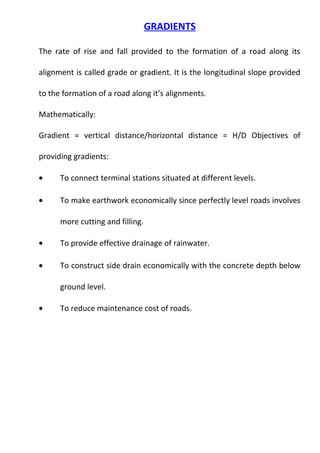 GRADIENTS 
The rate of rise and fall provided to the formation of a road along its 
alignment is called grade or gradient. It is the longitudinal slope provided 
to the formation of a road along it’s alignments. 
Mathematically: 
Gradient = vertical distance/horizontal distance = H/D Objectives of 
providing gradients: 
· To connect terminal stations situated at different levels. 
· To make earthwork economically since perfectly level roads involves 
more cutting and filling. 
· To provide effective drainage of rainwater. 
· To construct side drain economically with the concrete depth below 
ground level. 
· To reduce maintenance cost of roads. 
 