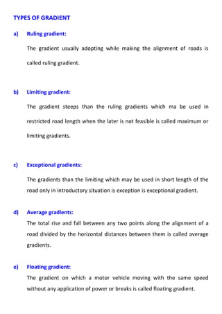 TYPES OF GRADIENT 
a) Ruling gradient: 
The gradient usually adopting while making the alignment of roads is 
called ruling gradient. 
b) Limiting gradient: 
The gradient steeps than the ruling gradients which ma be used in 
restricted road length when the later is not feasible is called maximum or 
limiting gradients. 
c) Exceptional gradients: 
The gradients than the limiting which may be used in short length of the 
road only in introductory situation is exception is exceptional gradient. 
d) Average gradients: 
The total rise and fall between any two points along the alignment of a 
road divided by the horizontal distances between them is called average 
gradients. 
e) Floating gradient: 
The gradient on which a motor vehicle moving with the same speed 
without any application of power or breaks is called floating gradient. 
 