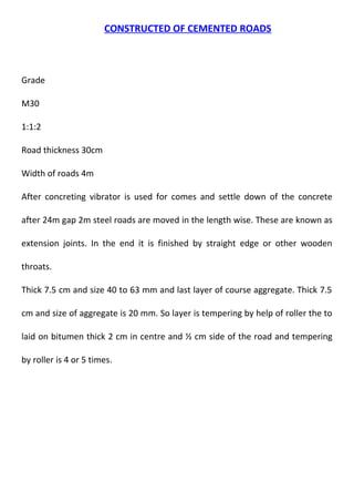 CONSTRUCTED OF CEMENTED ROADS 
Grade 
M30 
1:1:2 
Road thickness 30cm 
Width of roads 4m 
After concreting vibrator is used for comes and settle down of the concrete 
after 24m gap 2m steel roads are moved in the length wise. These are known as 
extension joints. In the end it is finished by straight edge or other wooden 
throats. 
Thick 7.5 cm and size 40 to 63 mm and last layer of course aggregate. Thick 7.5 
cm and size of aggregate is 20 mm. So layer is tempering by help of roller the to 
laid on bitumen thick 2 cm in centre and ½ cm side of the road and tempering 
by roller is 4 or 5 times. 
 