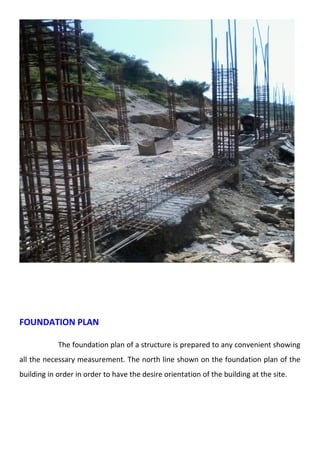 FOUNDATION PLAN 
The foundation plan of a structure is prepared to any convenient showing 
all the necessary measurement. The north line shown on the foundation plan of the 
building in order in order to have the desire orientation of the building at the site. 
 