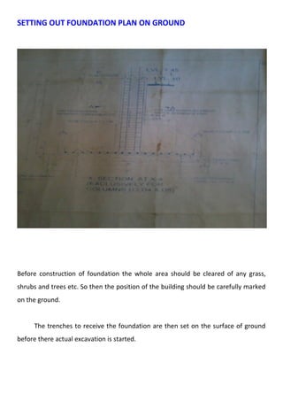 SETTING OUT FOUNDATION PLAN ON GROUND 
Before construction of foundation the whole area should be cleared of any grass, 
shrubs and trees etc. So then the position of the building should be carefully marked 
on the ground. 
The trenches to receive the foundation are then set on the surface of ground 
before there actual excavation is started. 
 