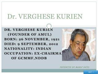 DR. VERGHESE KURIEN
(FOUNDER OF AMUL)
BORN: 26 NOVEMBER, 1921
DIED: 9 SEPTEMBER, 2012
NATIONALITY: INDIAN
OCCUPATION: EX-CHAIRMAN
OF GCMMF,NDDB
P R E S E N T E D B Y M A N O J P A T E L
Dr. VERGHESE KURIEN
 