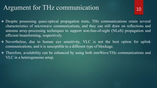 Argument for THz communication
 Despite possessing quasi-optical propagation traits, THz communications retain several
characteristics of microwave communications, and they can still draw on reflections and
antenna array-processing techniques to support non-line-of-sight (NLoS) propagation and
efficient beamforming, respectively.
 Nevertheless, due to human eye sensitivity, VLC is not the best option for uplink
communications, and it is susceptible to a different type of blockage.
 Therefore, availability can be enhanced by using both mmWave/THz communications and
VLC in a heterogeneous setup.
10
 