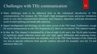 Challenges with THz communication
 Many challenges need to be addressed prior to the widespread introduction of THz
communications. For instance, the THz band’s high propagation losses and power limitations
result in very short communication distances, and frequency dependent molecular absorptions
result in band-splitting and bandwidth reduction.
 Signal misalignment and blockage are also more severe at the THz band. Furthermore, except
for recent measurements at sub-THz frequencies [5], there are no realistic THz channel models.
 In fact, the THz channel is dominated by a line-of-sight (LoS) and a few NLoS paths because
of significant signal reflection losses and very high signal diffraction and scattering losses.
Note that NLoS communication can naturally exist at the THz band because of the relatively
low loss in specular reflection from specific surfaces (drywall for example). (see [6], [7] and
references there in).
11
 