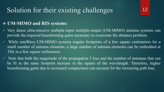 Solution for their existing challenges
 UM-MIMO and RIS systems:
 Very dense ultra-massive multiple-input multiple-output (UM-MIMO) antenna systems can
provide the required beamforming gains necessary to overcome the distance problem.
 While mmWave UM-MIMO systems require footprints of a few square centimeters for a
small number of antenna elements, a large number of antenna elements can be embedded at
THz in a few square millimeters.
 Note that both the magnitude of the propagation 3 loss and the number of antennas that can
be fit in the same footprint increase in the square of the wavelength. Therefore, higher
beamforming gains due to increased compactness can account for the increasing path loss.
12
 