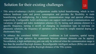  THz array-of-subarrays (AoSA) configurations enable hybrid beamforming, which in turn
reduces hardware costs and power consumption and provides the flexibility to trade
beamforming and multiplexing, for a better communication range and spectral efficiency,
respectively. Configurable AoSA architectures can support multi-carrier communications and
variations of spatial and index modulation schemes [6], by tuning each antenna element to a
specific frequency, turning it on/off, or changing its modulation type in real-time (in
plasmonic solutions, the frequency of operation can be tuned by simple material doping or
electrostatic bias).
 To enhance the correlated MIMO channel conditions in LoS scenarios, spatial tuning
techniques [6] that optimize the separations between antenna elements can be applied.
Nevertheless, a high multiplexing gain can only be achieved when the communication range is
less than the socalled Rayleigh distance. Reconfigurable intelligent surfaces (RISs) can extend
the communication range and the Rayleigh distance of the THz system.
13Solution for their existing challenges
 