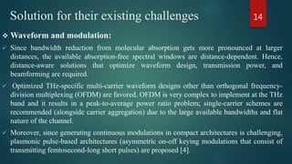 Solution for their existing challenges
 Waveform and modulation:
 Since bandwidth reduction from molecular absorption gets more pronounced at larger
distances, the available absorption-free spectral windows are distance-dependent. Hence,
distance-aware solutions that optimize waveform design, transmission power, and
beamforming are required.
 Optimized THz-specific multi-carrier waveform designs other than orthogonal frequency-
division multiplexing (OFDM) are favored. OFDM is very complex to implement at the THz
band and it results in a peak-to-average power ratio problem; single-carrier schemes are
recommended (alongside carrier aggregation) due to the large available bandwidths and flat
nature of the channel.
 Moreover, since generating continuous modulations in compact architectures is challenging,
plasmonic pulse-based architectures (asymmetric on-off keying modulations that consist of
transmitting femtosecond-long short pulses) are proposed [4].
14
 