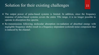 Solution for their existing challenges
 The output power of pulse-based systems is limited. In addition, since the frequency
response of pulse-based systems covers the entire THz range, it is no longer possible to
operate in absorption-free spectra.
 Re-transmissions following molecular absorption (re-radiation of absorbed energy with
negligible frequency shifts) result in a frequency-dependent (colored) noise component that
is induced by the channel.
15
 
