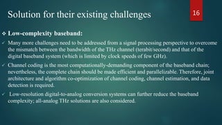 Solution for their existing challenges
 Low-complexity baseband:
 Many more challenges need to be addressed from a signal processing perspective to overcome
the mismatch between the bandwidth of the THz channel (terabit/second) and that of the
digital baseband system (which is limited by clock speeds of few GHz).
 Channel coding is the most computationally-demanding component of the baseband chain;
nevertheless, the complete chain should be made efficient and parallelizable. Therefore, joint
architecture and algorithm co-optimization of channel coding, channel estimation, and data
detection is required.
 Low-resolution digital-to-analog conversion systems can further reduce the baseband
complexity; all-analog THz solutions are also considered.
16
 