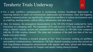 Terahertz Trials Underway
 For a start, mmWave communication is accelerating wireless broadband deployment by
removing barriers to small cell infrastructure deployment and investment. Once that happens,
terahertz communications can significantly complement mmWave in indoor environments such
as a hallway, meeting rooms, cubical offices, laboratories, and open areas.
 Take, for instance, the propagation measurements in the 140 GHz D-band conducted by Aalto
University at a shopping mall. The transmitter (TX) and receiver (VX) were placed at 200 m
using a channel sounder system and omnidirectional path losses at 140 GHz were compared
with the 28 GHz wireless channel. The slope and variations of the path loss data of the two
bands were quite similar.
 Likewise, NYU Wireless, a research program at New York University working on mmWave
and terahertz communications, formulated a 140 GHz channel sounding system that carried out
both long-distance propagation measurements with angular and delay spread and short-range
dynamic channel measurements for Doppler and rapidly-fading characterization,
17
 