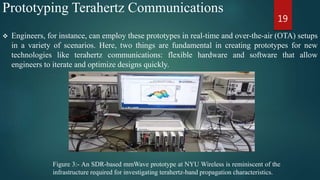 Prototyping Terahertz Communications
 Engineers, for instance, can employ these prototypes in real-time and over-the-air (OTA) setups
in a variety of scenarios. Here, two things are fundamental in creating prototypes for new
technologies like terahertz communications: flexible hardware and software that allow
engineers to iterate and optimize designs quickly.
19
Figure 3:- An SDR-based mmWave prototype at NYU Wireless is reminiscent of the
infrastructure required for investigating terahertz-band propagation characteristics.
 