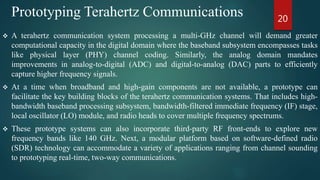  A terahertz communication system processing a multi-GHz channel will demand greater
computational capacity in the digital domain where the baseband subsystem encompasses tasks
like physical layer (PHY) channel coding. Similarly, the analog domain mandates
improvements in analog-to-digital (ADC) and digital-to-analog (DAC) parts to efficiently
capture higher frequency signals.
 At a time when broadband and high-gain components are not available, a prototype can
facilitate the key building blocks of the terahertz communication systems. That includes high-
bandwidth baseband processing subsystem, bandwidth-filtered immediate frequency (IF) stage,
local oscillator (LO) module, and radio heads to cover multiple frequency spectrums.
 These prototype systems can also incorporate third-party RF front-ends to explore new
frequency bands like 140 GHz. Next, a modular platform based on software-defined radio
(SDR) technology can accommodate a variety of applications ranging from channel sounding
to prototyping real-time, two-way communications.
20
Prototyping Terahertz Communications
 