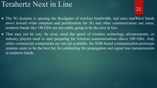 Terahertz Next in Line
 The 5G dynamo is opening the floodgates of wireless bandwidth, and once mmWave bands
move toward wider adoption and proliferation for 5G and other communication use cases,
terahertz bands like 140 GHz are inevitably going to be the next in line.
 That may not be very far away amid the speed of wireless technology advancements, so
industry players need to start preparing for wireless communications above 100 GHz. And,
while commercial components are not yet available, the SDR-based communication prototype
systems seem to be the best bet for conducting the propagation and signal loss measurements
in terahertz bands.
21
 