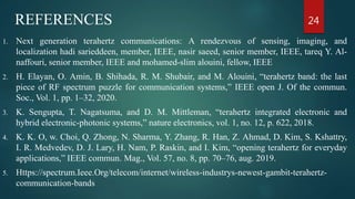 REFERENCES
1. Next generation terahertz communications: A rendezvous of sensing, imaging, and
localization hadi sarieddeen, member, IEEE, nasir saeed, senior member, IEEE, tareq Y. Al-
naffouri, senior member, IEEE and mohamed-slim alouini, fellow, IEEE
2. H. Elayan, O. Amin, B. Shihada, R. M. Shubair, and M. Alouini, “terahertz band: the last
piece of RF spectrum puzzle for communication systems,” IEEE open J. Of the commun.
Soc., Vol. 1, pp. 1–32, 2020.
3. K. Sengupta, T. Nagatsuma, and D. M. Mittleman, “terahertz integrated electronic and
hybrid electronic-photonic systems,” nature electronics, vol. 1, no. 12, p. 622, 2018.
4. K. K. O, w. Choi, Q. Zhong, N. Sharma, Y. Zhang, R. Han, Z. Ahmad, D. Kim, S. Kshattry,
I. R. Medvedev, D. J. Lary, H. Nam, P. Raskin, and I. Kim, “opening terahertz for everyday
applications,” IEEE commun. Mag., Vol. 57, no. 8, pp. 70–76, aug. 2019.
5. Https://spectrum.Ieee.Org/telecom/internet/wireless-industrys-newest-gambit-terahertz-
communication-bands
24
 