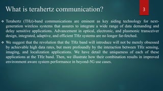 What is terahertz communication?
 Terahertz (THz)-band communications are eminent as key aiding technology for next-
generation wireless systems that assures to integrate a wide range of data demanding and
delay sensitive applications. Advancement in optical, electronic, and plasmonic transceiver
design, integrated, adaptive, and efficient THz systems are no longer far-fetched.
 We suggest that the revolution that the THz band will introduce will not be merely obsessed
by achievable high data rates, but more profoundly by the interaction between THz sensing,
imaging, and localization applications. We have detail the uniqueness of each of these
applications at the THz band. Then, we illustrate how their combination results in improved
environment aware system performance in beyond-5G use cases.
3
 