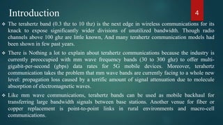 Introduction
 The terahertz band (0.3 thz to 10 thz) is the next edge in wireless communications for its
knack to expose significantly wider divisions of unutilized bandwidth. Though radio
channels above 100 ghz are little known, And many terahertz communication models had
been shown in few past years.
 There is Nothing a lot to explain about terahertz communications because the industry is
currently preoccupied with mm wave frequency bands (30 to 300 ghz) to offer multi-
gigabit-per-second (gbps) data rates for 5G mobile devices. Moreover, terahertz
communication takes the problem that mm wave bands are currently facing to a whole new
level: propagation loss caused by a terrific amount of signal attenuation due to molecule
absorption of electromagnetic waves.
 Like mm wave communications, terahertz bands can be used as mobile backhaul for
transferring large bandwidth signals between base stations. Another venue for fiber or
copper replacement is point-to-point links in rural environments and macro-cell
communications.
4
 