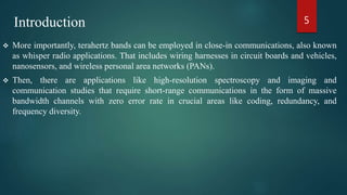  More importantly, terahertz bands can be employed in close-in communications, also known
as whisper radio applications. That includes wiring harnesses in circuit boards and vehicles,
nanosensors, and wireless personal area networks (PANs).
 Then, there are applications like high-resolution spectroscopy and imaging and
communication studies that require short-range communications in the form of massive
bandwidth channels with zero error rate in crucial areas like coding, redundancy, and
frequency diversity.
5Introduction
 