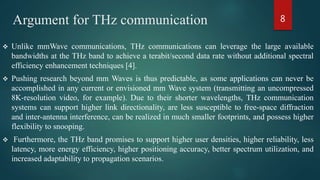 Argument for THz communication
 Unlike mmWave communications, THz communications can leverage the large available
bandwidths at the THz band to achieve a terabit/second data rate without additional spectral
efficiency enhancement techniques [4].
 Pushing research beyond mm Waves is thus predictable, as some applications can never be
accomplished in any current or envisioned mm Wave system (transmitting an uncompressed
8K-resolution video, for example). Due to their shorter wavelengths, THz communication
systems can support higher link directionality, are less susceptible to free-space diffraction
and inter-antenna interference, can be realized in much smaller footprints, and possess higher
flexibility to snooping.
 Furthermore, the THz band promises to support higher user densities, higher reliability, less
latency, more energy efficiency, higher positioning accuracy, better spectrum utilization, and
increased adaptability to propagation scenarios.
8
 