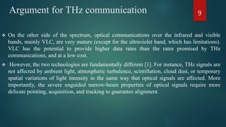 Argument for THz communication
 On the other side of the spectrum, optical communications over the infrared and visible
bands, mainly VLC, are very mature (except for the ultraviolet band, which has limitations).
VLC has the potential to provide higher data rates than the rates promised by THz
communications, and at a low cost.
 However, the two technologies are fundamentally different [1]. For instance, THz signals are
not affected by ambient light, atmospheric turbulence, scintillation, cloud dust, or temporary
spatial variations of light intensity in the same way that optical signals are affected. More
importantly, the severe unguided narrow-beam properties of optical signals require more
delicate pointing, acquisition, and tracking to guarantee alignment.
9
 