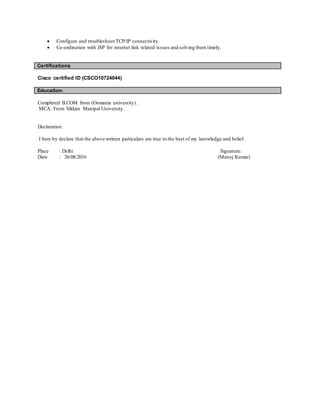  Configure and troubleshoot TCP/IP connectivity.
 Co-ordination with ISP for internet link related issues and solving them timely.
Certifications:
Cisco certified ID (CSCO10724044)
Education:
Completed B.COM from (Osmania university) .
MCA. From Sikkim Manipal University.
Declaration:
I here by declare that the above written particulars are true to the best of my knowledge and belief.
Place : Delhi Signature:
Date : 26/08/2016 (Manoj Kumar)
 